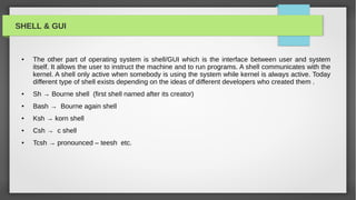 SHELL & GUI


 ●   The other part of operating system is shell/GUI which is the interface between user and system
     itself. It allows the user to instruct the machine and to run programs. A shell communicates with the
     kernel. A shell only active when somebody is using the system while kernel is always active. Today
     different type of shell exists depending on the ideas of different developers who created them .
 ●   Sh → Bourne shell (first shell named after its creator)
 ●   Bash → Bourne again shell
 ●   Ksh → korn shell
 ●   Csh → c shell
 ●   Tcsh → pronounced – teesh etc.
 