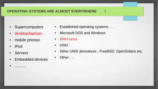 OPERATING SYSTEMS ARE ALMOST EVERYWHERE                 !



 ●   Supercomputers     ●   Established operating systems . . .
 ●   desktop/laptops    ●   Microsoft DOS and Windows
 ●   mobile phones      ●   GNU Linux
 ●   iPod
                        ●   UNIX
 ●   Servers
                        ●   Other UNIX derivatives - FreeBSD, OpenSolaris etc.
                        ●   Other . . .
 ●   Embedded devices
 ●   ….......
 