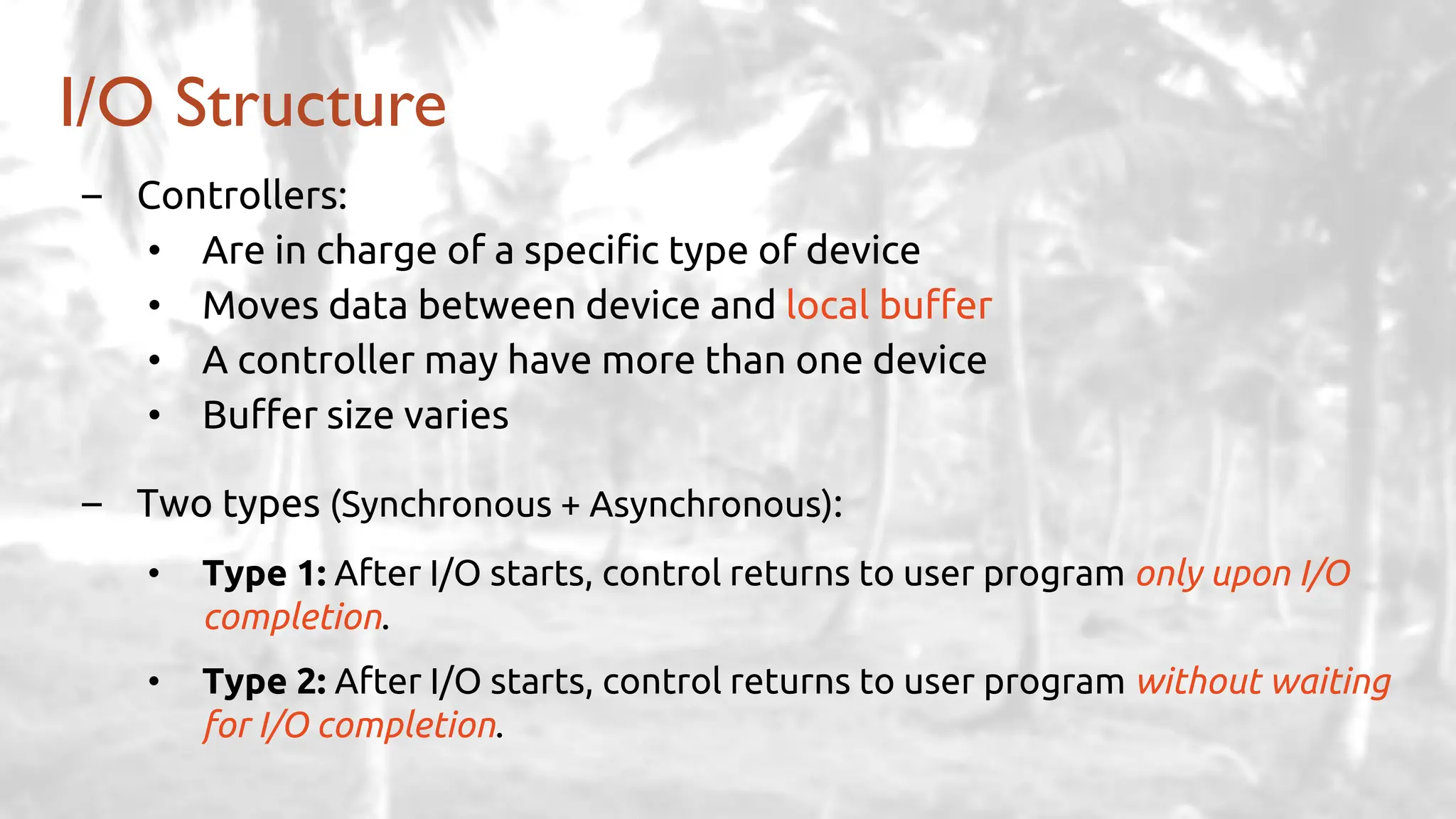 – Controllers:
• Are in charge of a specific type of device
• Moves data between device and local buffer
• A controller may have more than one device
• Buffer size varies
– Two types (Synchronous + Asynchronous):
• Type 1: After I/O starts, control returns to user program only upon I/O
completion.
• Type 2: After I/O starts, control returns to user program without waiting
for I/O completion.
I/O Structure
 