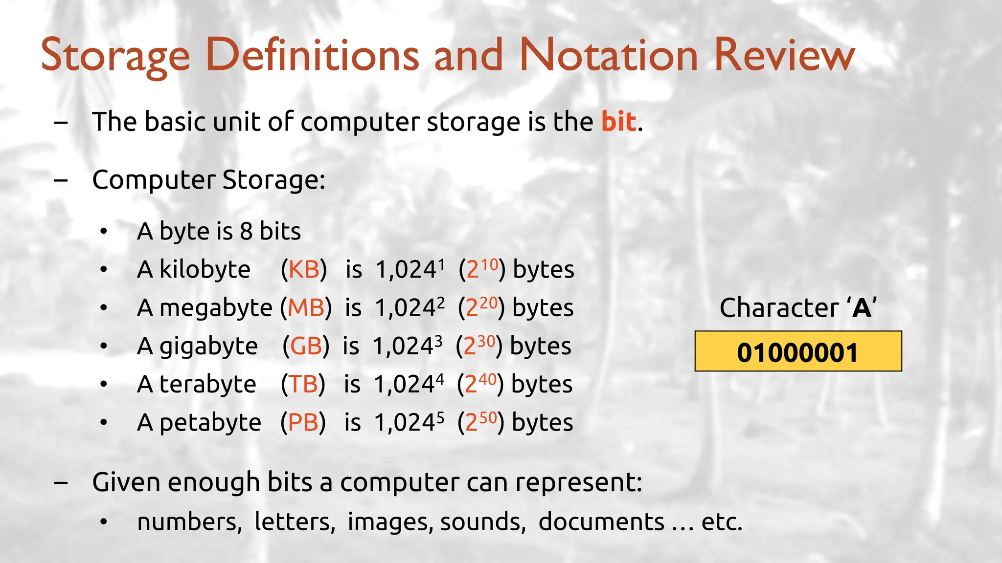 – The basic unit of computer storage is the bit.
– Computer Storage:
• A byte is 8 bits
• A kilobyte (KB) is 1,0241 (210) bytes
• A megabyte (MB) is 1,0242 (220) bytes
• A gigabyte (GB) is 1,0243 (230) bytes
• A terabyte (TB) is 1,0244 (240) bytes
• A petabyte (PB) is 1,0245 (250) bytes
– Given enough bits a computer can represent:
• numbers, letters, images, sounds, documents … etc.
Storage Definitions and Notation Review
01000001
Character ‘A’
 