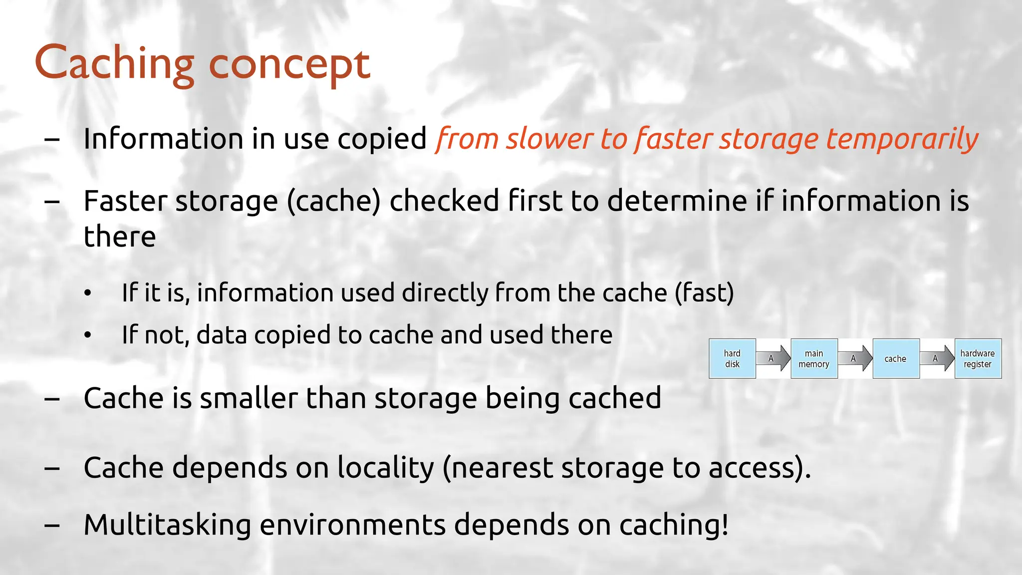 – Information in use copied from slower to faster storage temporarily
– Faster storage (cache) checked first to determine if information is
there
• If it is, information used directly from the cache (fast)
• If not, data copied to cache and used there
– Cache is smaller than storage being cached
– Cache depends on locality (nearest storage to access).
– Multitasking environments depends on caching!
Caching concept
 