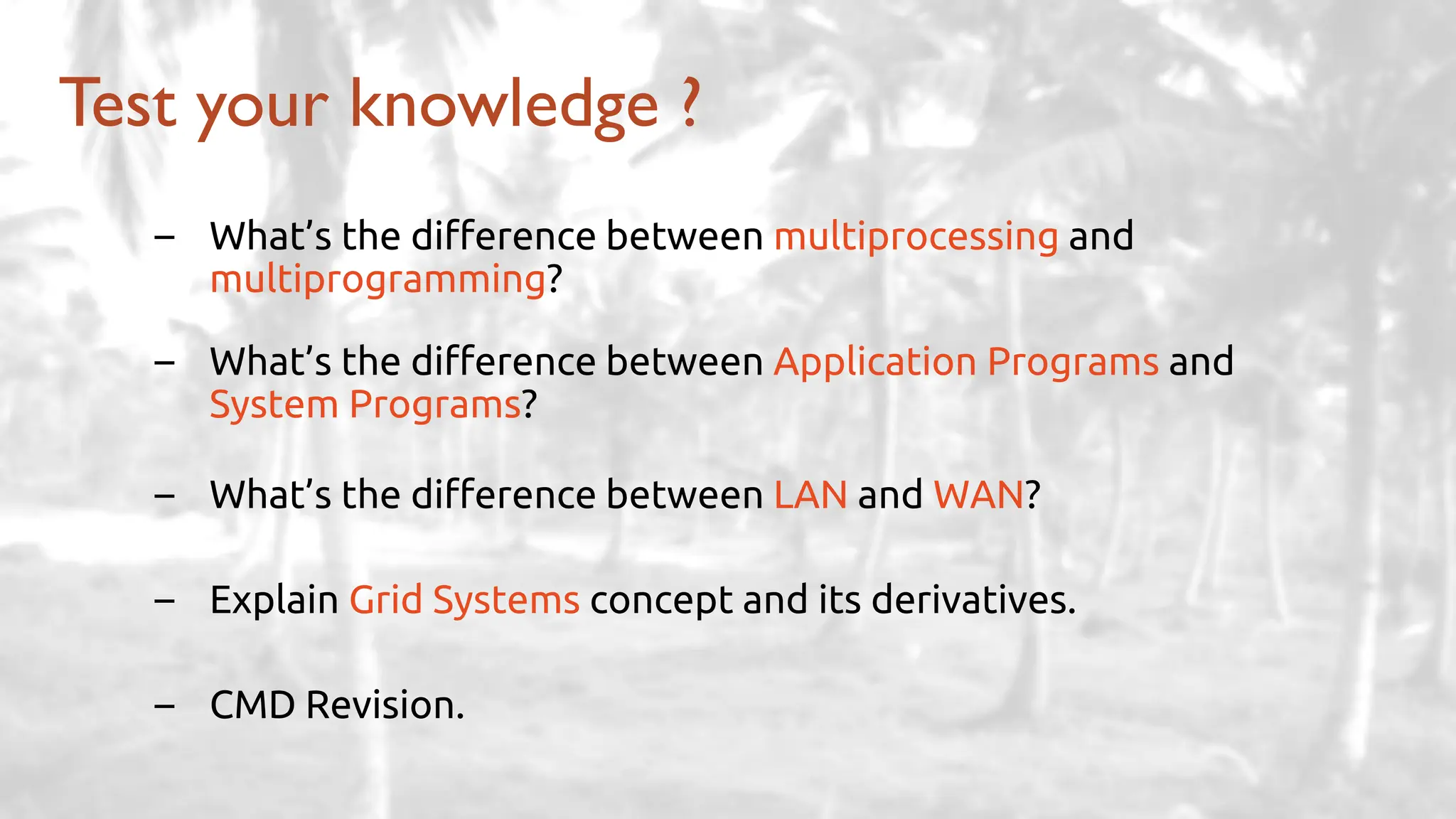 – What’s the difference between multiprocessing and
multiprogramming?
– What’s the difference between Application Programs and
System Programs?
– What’s the difference between LAN and WAN?
– Explain Grid Systems concept and its derivatives.
– CMD Revision.
Test your knowledge ?
 