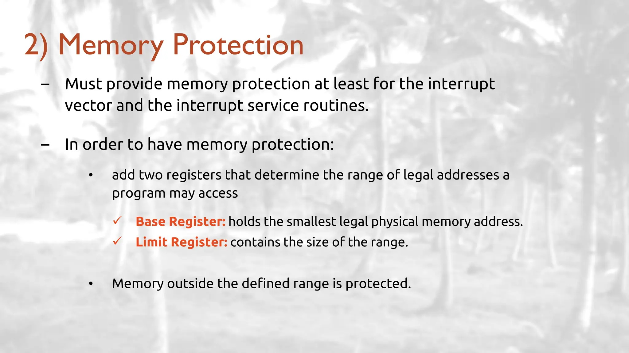 – Must provide memory protection at least for the interrupt
vector and the interrupt service routines.
– In order to have memory protection:
• add two registers that determine the range of legal addresses a
program may access
✓ Base Register: holds the smallest legal physical memory address.
✓ Limit Register: contains the size of the range.
• Memory outside the defined range is protected.
2) Memory Protection
 