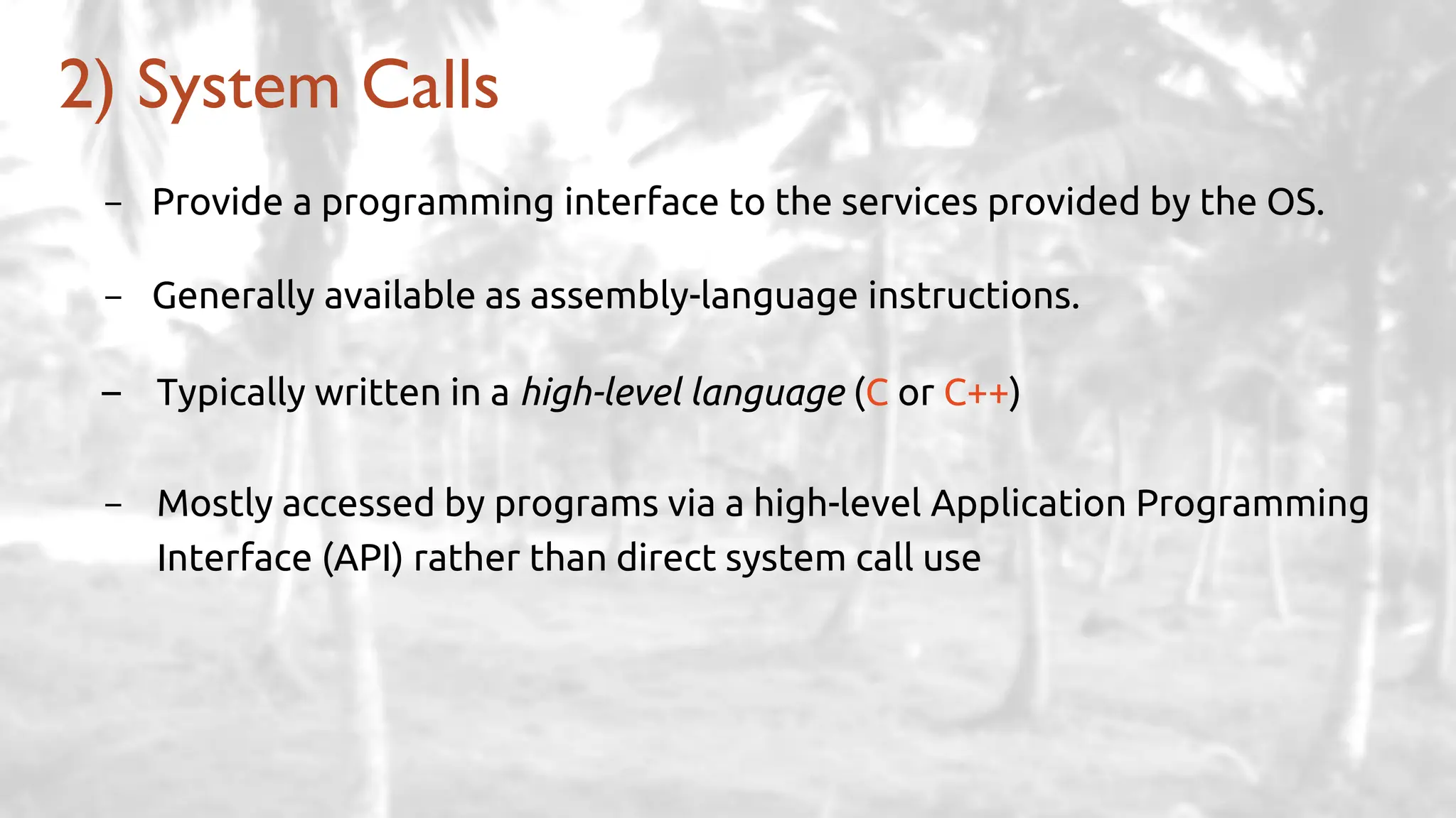 - Provide a programming interface to the services provided by the OS.
- Generally available as assembly-language instructions.
– Typically written in a high-level language (C or C++)
- Mostly accessed by programs via a high-level Application Programming
Interface (API) rather than direct system call use
2) System Calls
 