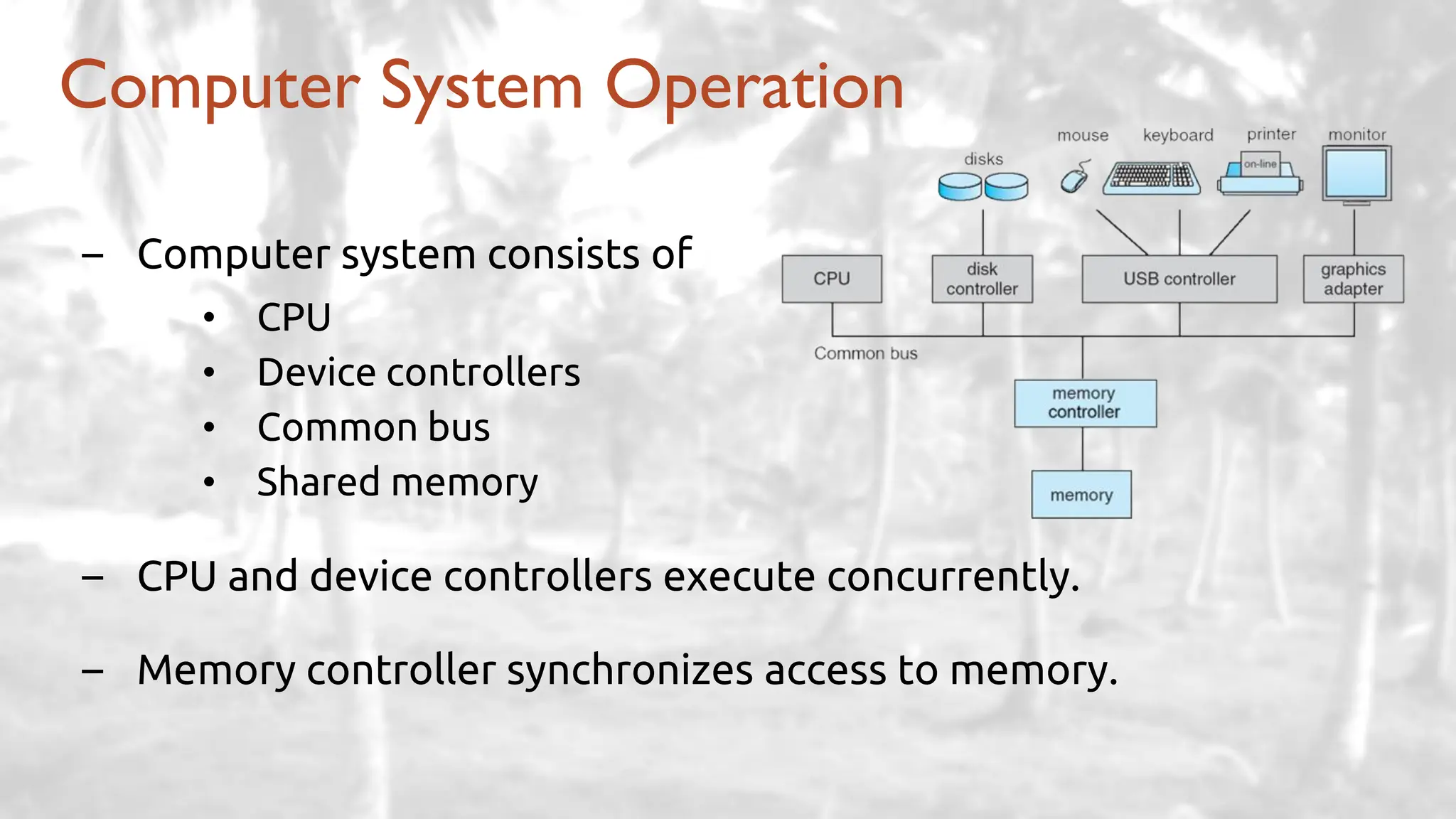 – Computer system consists of
• CPU
• Device controllers
• Common bus
• Shared memory
– CPU and device controllers execute concurrently.
– Memory controller synchronizes access to memory.
Computer System Operation
 