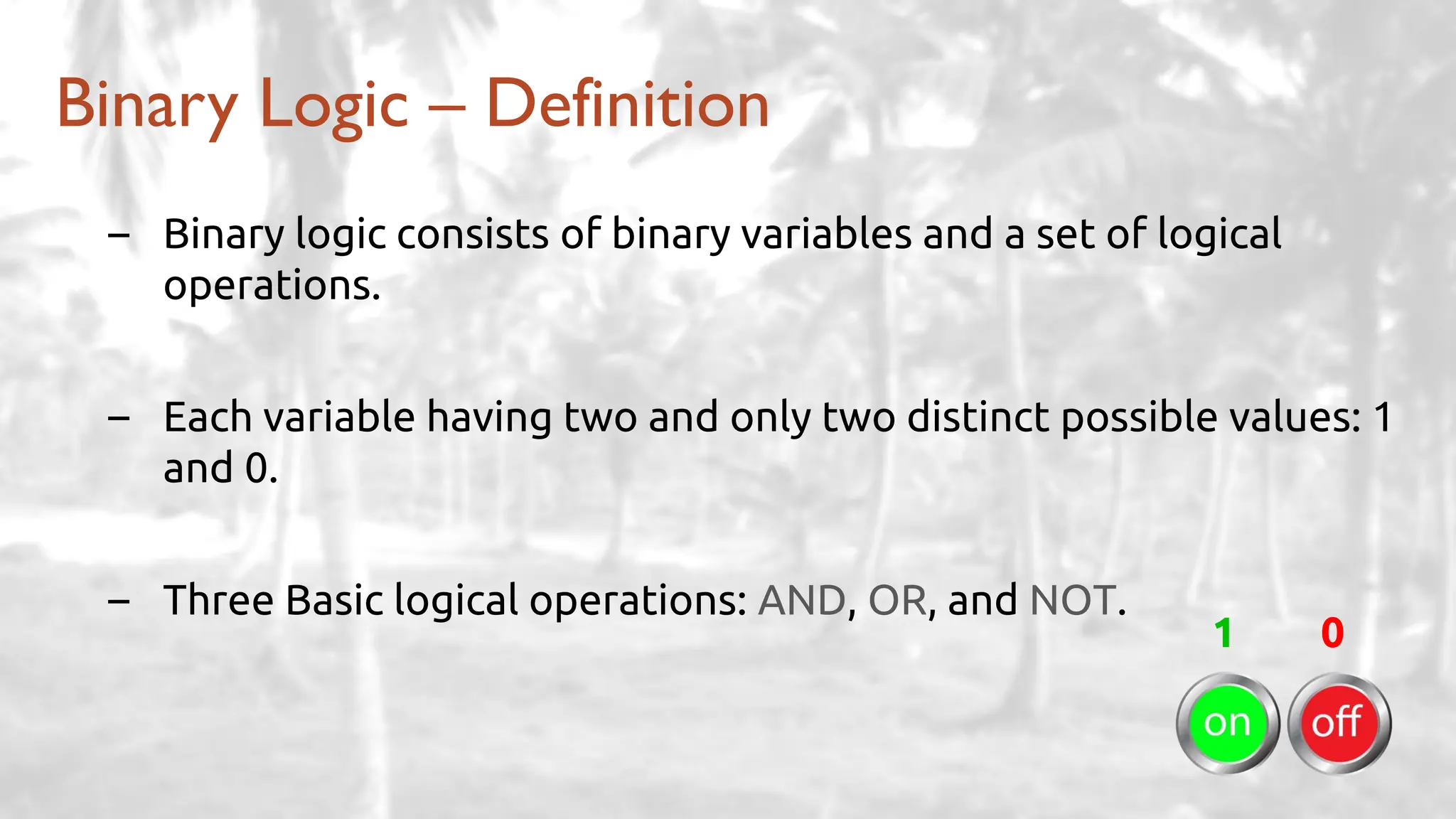 Binary Logic – Definition
– Binary logic consists of binary variables and a set of logical
operations.
– Each variable having two and only two distinct possible values: 1
and 0.
– Three Basic logical operations: AND, OR, and NOT.
1 0
 