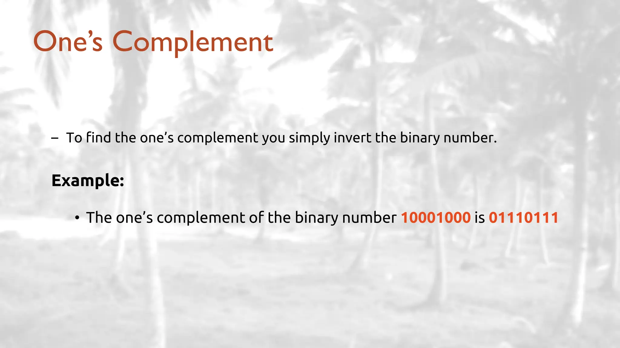 – To find the one’s complement you simply invert the binary number.
Example:
• The one’s complement of the binary number 10001000 is 01110111
One’s Complement
 
