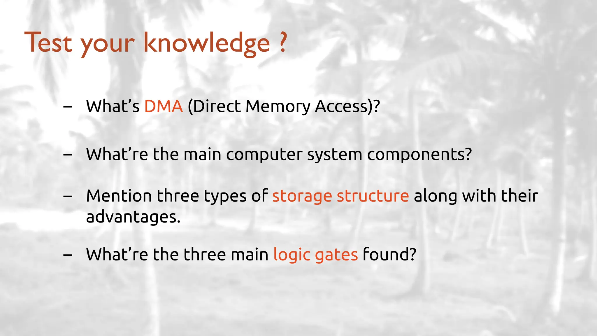 – What’s DMA (Direct Memory Access)?
– What’re the main computer system components?
– Mention three types of storage structure along with their
advantages.
– What’re the three main logic gates found?
Test your knowledge ?
 