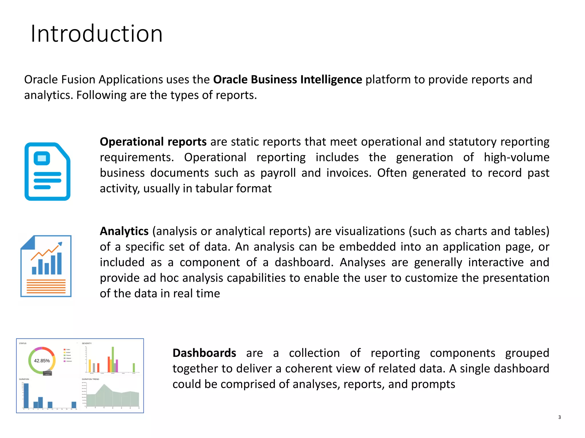 3 Introduction Oracle Fusion Applications uses the Oracle Business Intelligence platform to provide reports and analytics. Following are the types of reports. Operational reports are static reports that meet operational and statutory reporting requirements. Operational reporting includes the generation of high-volume business documents such as payroll and invoices. Often generated to record past activity, usually in tabular format Analytics (analysis or analytical reports) are visualizations (such as charts and tables) of a specific set of data. An analysis can be embedded into an application page, or included as a component of a dashboard. Analyses are generally interactive and provide ad hoc analysis capabilities to enable the user to customize the presentation of the data in real time Dashboards are a collection of reporting components grouped together to deliver a coherent view of related data. A single dashboard could be comprised of analyses, reports, and prompts 
