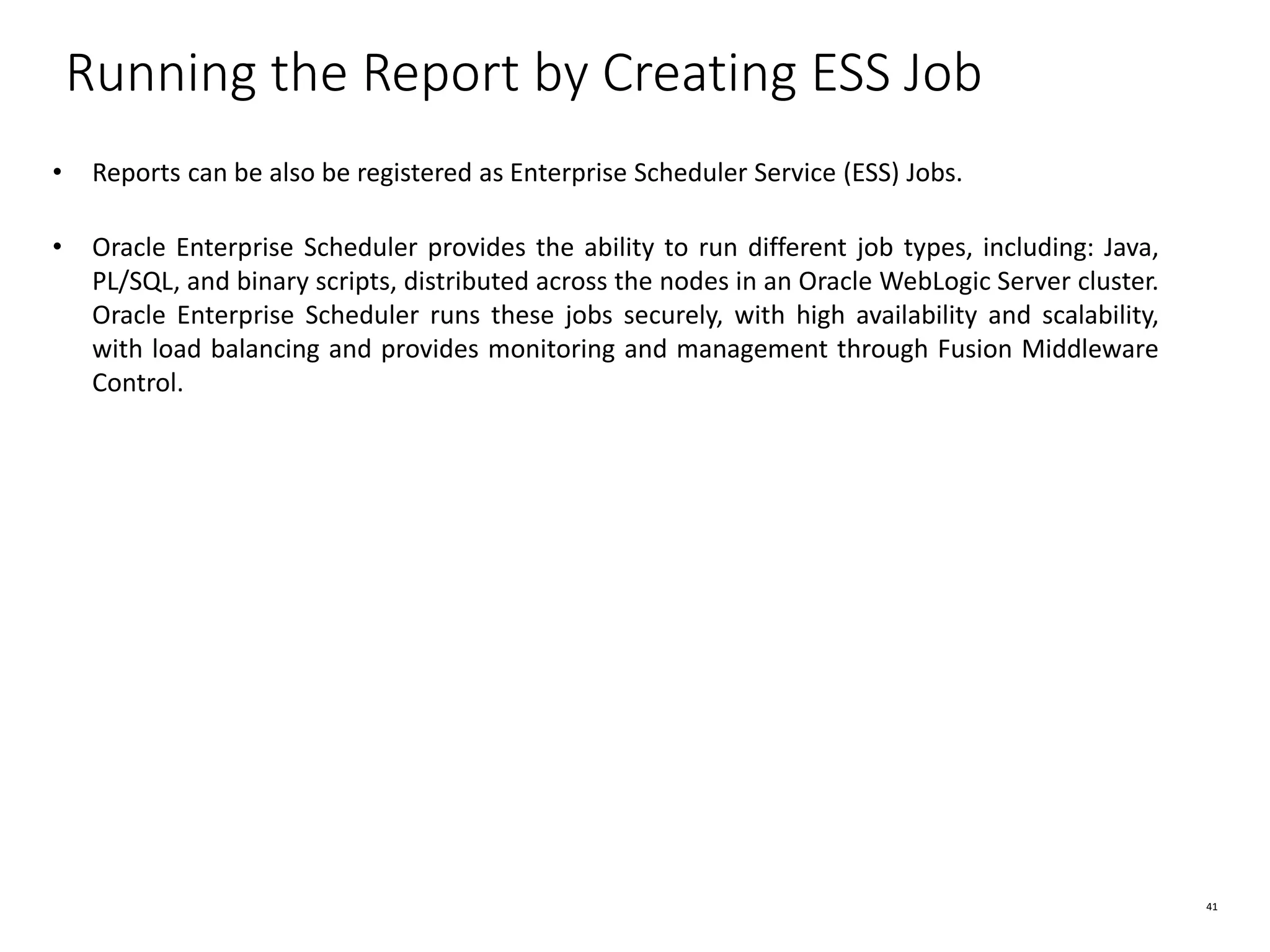41 Running the Report by Creating ESS Job • Reports can be also be registered as Enterprise Scheduler Service (ESS) Jobs. • Oracle Enterprise Scheduler provides the ability to run different job types, including: Java, PL/SQL, and binary scripts, distributed across the nodes in an Oracle WebLogic Server cluster. Oracle Enterprise Scheduler runs these jobs securely, with high availability and scalability, with load balancing and provides monitoring and management through Fusion Middleware Control. 