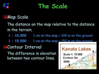 The Scale Map Scale The distance on the map relative to the distance in the terrain. 1 : 10,000 1 cm on the map = 100 m on the ground 1 : 15,000 1 cm on the map = 150 m on the ground Contour Interval The difference in elevation between two contour lines. 