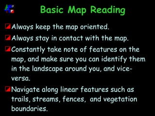 Basic Map Reading Always keep the map oriented. Always stay in contact with the map. Constantly take note of features on the map, and make sure you can identify them in the landscape around you, and vice-versa.  Navigate along linear features such as trails, streams, fences,  and vegetation boundaries. 
