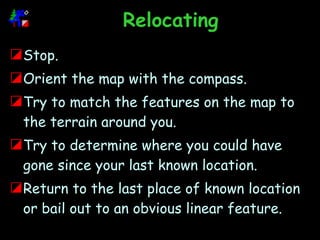 Relocating Stop. Orient the map with the compass.  Try to match the features on the map to the terrain around you. Try to determine where you could have gone since your last known location. Return to the last place of known location or bail out to an obvious linear feature.  