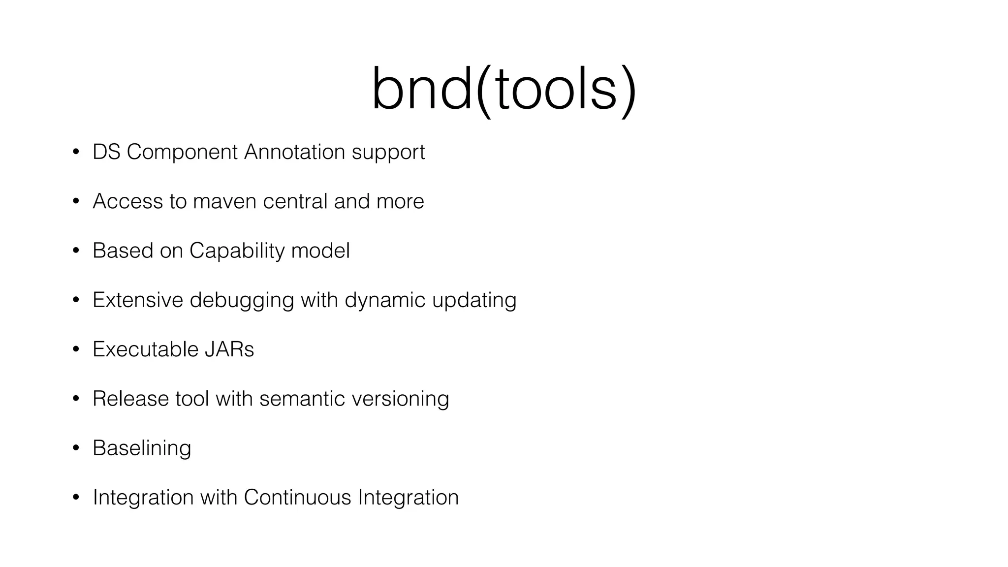 bnd(tools)
• DS Component Annotation support
• Access to maven central and more
• Based on Capability model
• Extensive debugging with dynamic updating
• Executable JARs
• Release tool with semantic versioning
• Baselining
• Integration with Continuous Integration
 