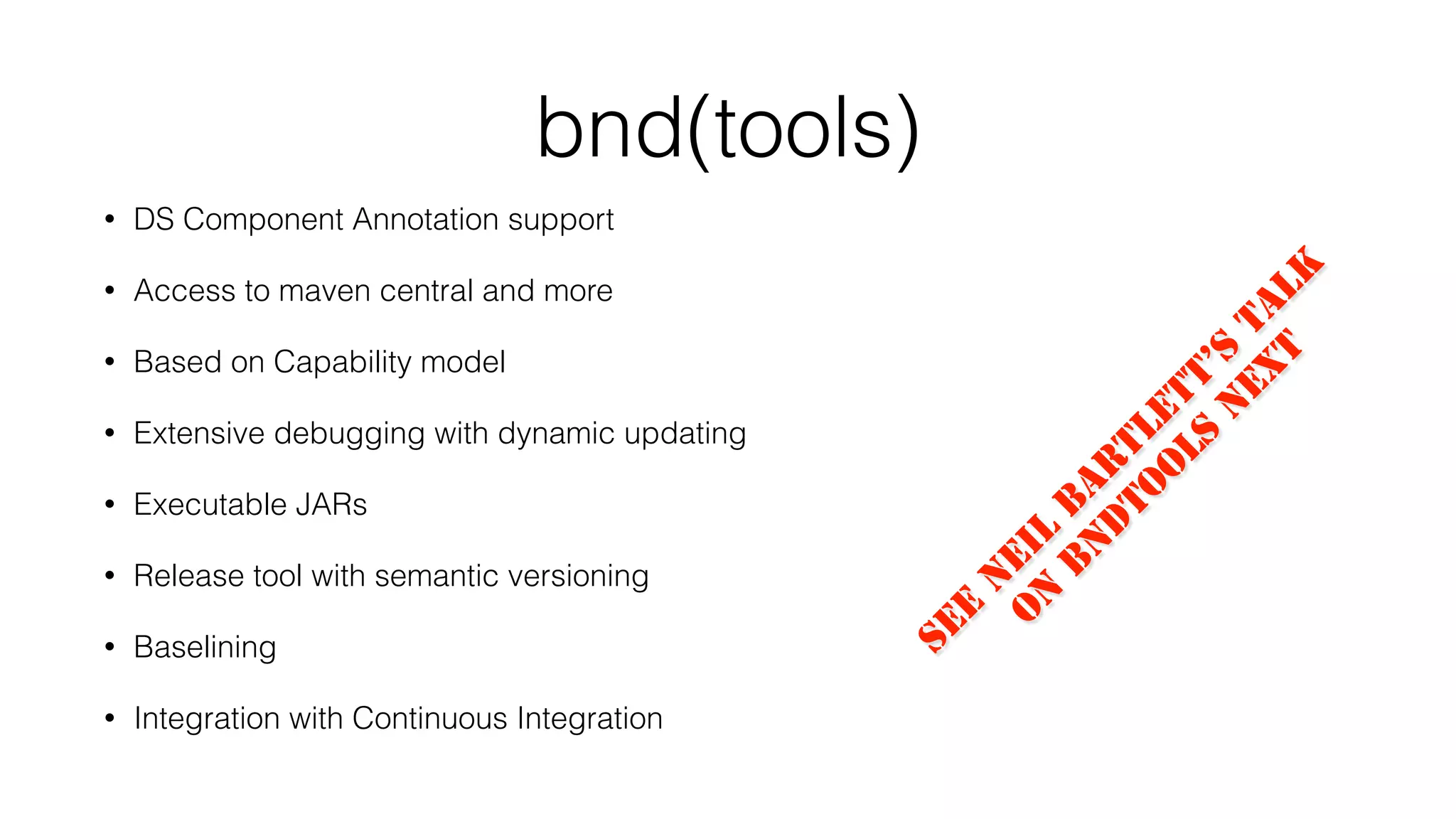 bnd(tools)
• DS Component Annotation support
• Access to maven central and more
• Based on Capability model
• Extensive debugging with dynamic updating
• Executable JARs
• Release tool with semantic versioning
• Baselining
• Integration with Continuous Integration
See
N
eil
B
ar
tlett’s
talk
o
n
B
n
d
to
o
ls
n
ext
 