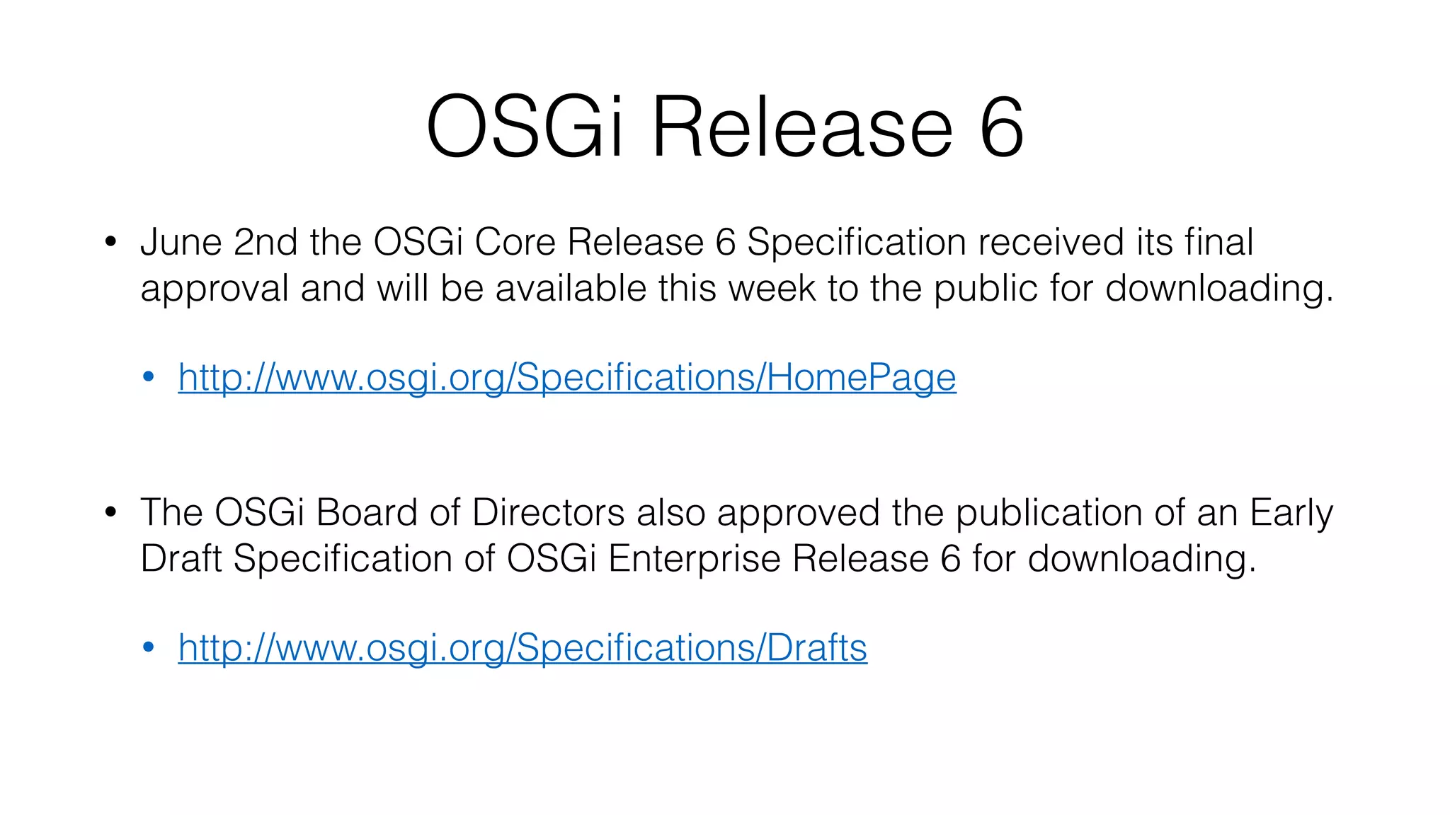 OSGi Release 6
• June 2nd the OSGi Core Release 6 Speciﬁcation received its ﬁnal
approval and will be available this week to the public for downloading.
• http://www.osgi.org/Speciﬁcations/HomePage 
• The OSGi Board of Directors also approved the publication of an Early
Draft Speciﬁcation of OSGi Enterprise Release 6 for downloading.
• http://www.osgi.org/Speciﬁcations/Drafts 
 