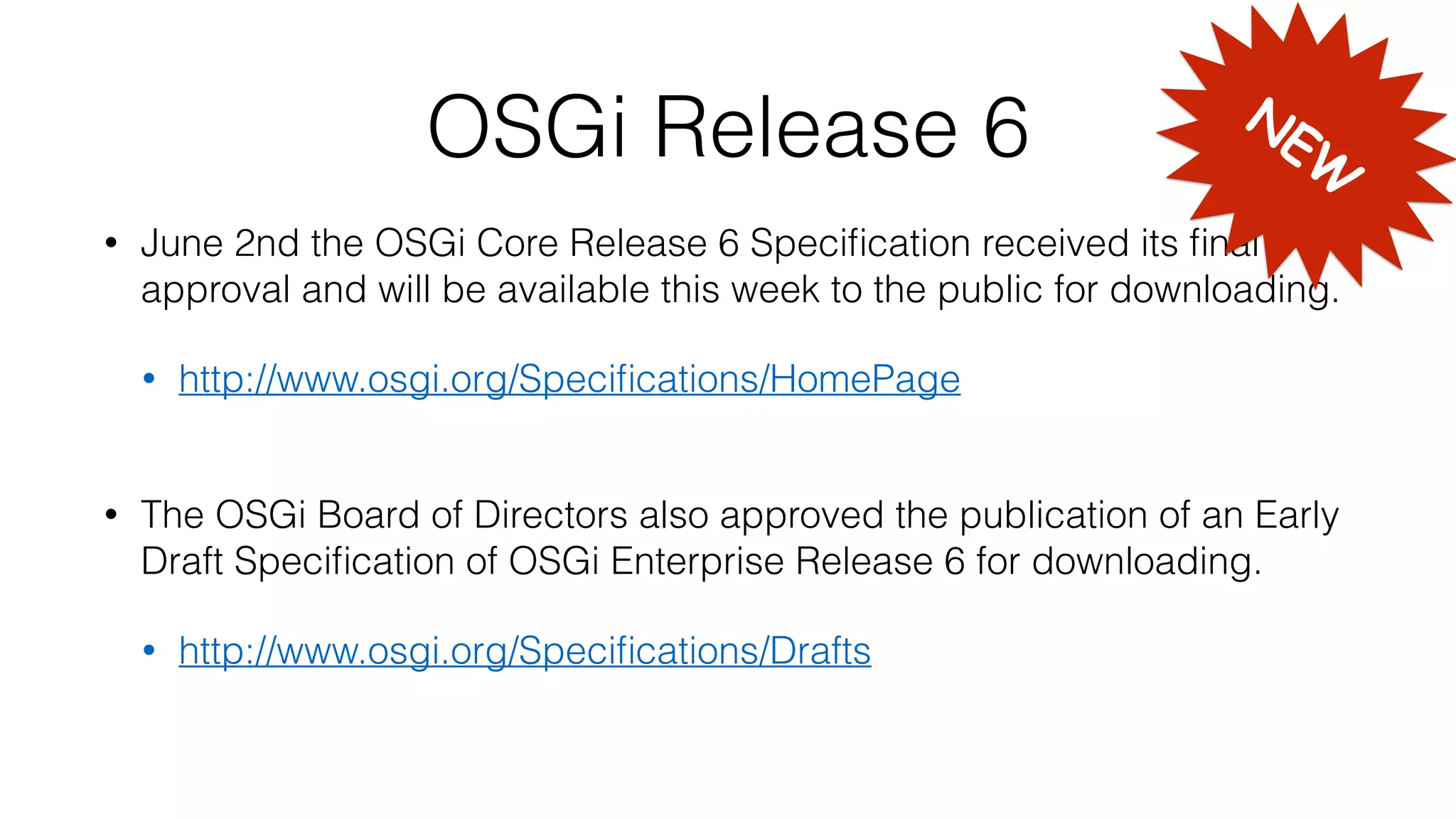 OSGi Release 6
• June 2nd the OSGi Core Release 6 Speciﬁcation received its ﬁnal
approval and will be available this week to the public for downloading.
• http://www.osgi.org/Speciﬁcations/HomePage 
• The OSGi Board of Directors also approved the publication of an Early
Draft Speciﬁcation of OSGi Enterprise Release 6 for downloading.
• http://www.osgi.org/Speciﬁcations/Drafts 
NEW
 