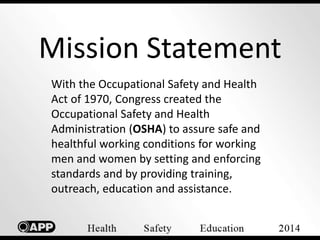 Mission Statement 
With the Occupational Safety and Health 
Act of 1970, Congress created the 
Occupational Safety and Health 
Administration (OSHA) to assure safe and 
healthful working conditions for working 
men and women by setting and enforcing 
standards and by providing training, 
outreach, education and assistance. 
 