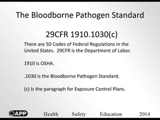 The Bloodborne Pathogen Standard 
29CFR 1910.1030(c) 
There are 50 Codes of Federal Regulations in the 
United States. 29CFR is the Department of Labor. 
1910 is OSHA. 
.1030 is the Bloodborne Pathogen Standard. 
(c) Is the paragraph for Exposure Control Plans. 
 