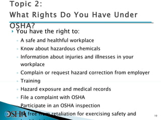 Topic 2: What Rights Do You Have Under OSHA? You have the right to: A safe and healthful workplace  Know about hazardous chemicals Information about injuries and illnesses in your workplace  Complain or request hazard correction from employer  Training Hazard exposure and medical records File a complaint with OSHA Participate in an OSHA inspection Be free from retaliation for exercising safety and health rights 