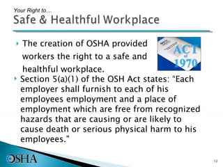 The creation of OSHA provided workers the right to a safe and healthful workplace.  Your Right to… Section 5(a)(1) of the OSH Act states: “Each employer shall furnish to each of his employees employment and a place of employment which are free from recognized hazards that are causing or are likely to cause death or serious physical harm to his employees."  