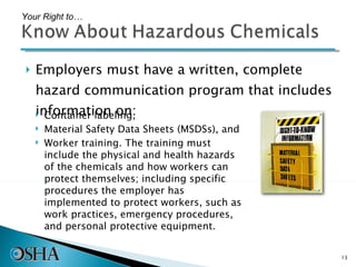 Employers must have a written, complete hazard communication program that includes information on: Your Right to… Container labeling, Material Safety Data Sheets (MSDSs), and Worker training. The training must include the physical and health hazards of the chemicals and how workers can protect themselves; including specific procedures the employer has implemented to protect workers, such as work practices, emergency procedures, and personal protective equipment. 