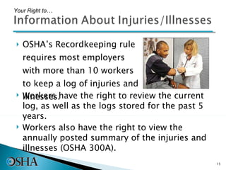 OSHA’s Recordkeeping rule requires most employers with more than 10 workers to keep a log of injuries and illnesses. Your Right to… Workers have the right to review the current log, as well as the logs stored for the past 5 years.  Workers also have the right to view the annually posted summary of the injuries and illnesses (OSHA 300A). 