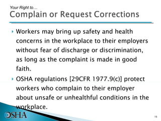 Workers may bring up safety and health concerns in the workplace to their employers without fear of discharge or discrimination, as long as the complaint is made in good faith.  OSHA regulations [29CFR 1977.9(c)] protect workers who complain to their employer about unsafe or unhealthful conditions in the workplace.  Your Right to… 