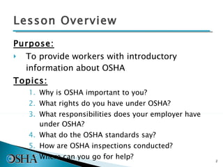 Lesson Overview Purpose: To provide workers with introductory information about OSHA Topics: Why is OSHA important to you? What rights do you have under OSHA? What responsibilities does your employer have under OSHA? What do the OSHA standards say? How are OSHA inspections conducted? Where can you go for help? 