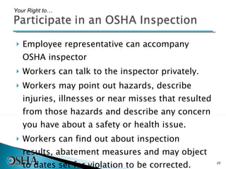 Employee representative can accompany OSHA inspector Workers can talk to the inspector privately. Workers may point out hazards, describe injuries, illnesses or near misses that resulted from those hazards and describe any concern you have about a safety or health issue.  Workers can find out about inspection results, abatement measures and may object to dates set for violation to be corrected. Your Right to… 