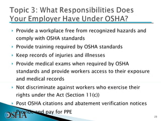 Provide a workplace free from recognized hazards and comply with OSHA standards Provide training required by OSHA standards Keep records of injuries and illnesses Provide medical exams when required by OSHA standards and provide workers access to their exposure and medical records Not discriminate against workers who exercise their rights under the Act (Section 11(c)) Post OSHA citations and abatement verification notices Provide and pay for PPE 