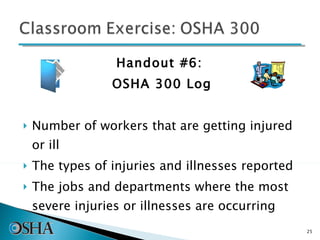 Handout #6:  OSHA 300 Log Number of workers that are getting injured or ill The types of injuries and illnesses reported The jobs and departments where the most severe injuries or illnesses are occurring 