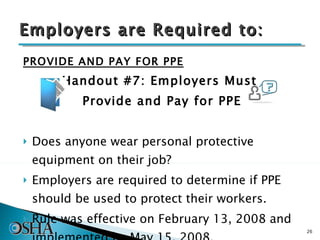 Employers are Required to: PROVIDE AND PAY FOR PPE Handout #7: Employers Must  Provide and Pay for PPE Does anyone wear personal protective equipment on their job? Employers are required to determine if PPE should be used to protect their workers.  Rule was effective on February 13, 2008 and implemented by May 15, 2008. 