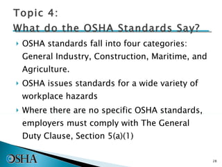 Topic 4: What do the OSHA Standards Say? OSHA standards fall into four categories: General Industry, Construction, Maritime, and Agriculture. OSHA issues standards for a wide variety of workplace hazards Where there are no specific OSHA standards, employers must comply with The General Duty Clause, Section 5(a)(1) 