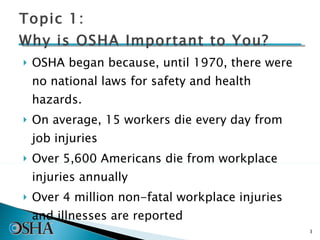 OSHA began because, until 1970, there were no national laws for safety and health hazards. On average, 15 workers die every day from job injuries Over 5,600 Americans die from workplace injuries annually Over 4 million non-fatal workplace injuries and illnesses are reported Topic 1: Why is OSHA Important to You? 
