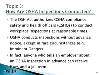 The OSH Act authorizes OSHA compliance safety and health officers (CSHOs) to conduct workplace inspections at reasonable times.  OSHA conducts inspections without advance notice, except in rare circumstances (e.g. Imminent Danger)  In fact, anyone who tells an employer about an OSHA inspection in advance can receive fines and a jail term.  