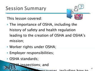 This lesson covered: The importance of OSHA, including the history of safety and health regulation leading to the creation of OSHA and OSHA’s mission; Worker rights under OSHA; Employer responsibilities; OSHA standards; OSHA inspections; and Safety and health resources, including how to file a complaint. 