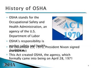 OSHA stands for the Occupational Safety and Health Administration, an agency of the U.S. Department of Labor  OSHA’s responsibility is worker safety and health protection History of OSHA On December 29, 1970, President Nixon signed the OSH Act This Act created OSHA, the agency, which formally came into being on April 28, 1971 