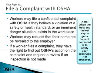  Workers may file a confidential complaint
with OSHA if they believe a violation of a
safety or health standard, or an imminent
danger situation, exists in the workplace
 Workers may request that their name not
be revealed to the employer
 If a worker files a complaint, they have
the right to find out OSHA’s action on the
complaint and request a review if an
inspection is not made
Your Right to…
Note:
Often the
best and
fastest
way to
get a
hazard
corrected
is to
notify
your
superviso
r or
employer.
14
 
