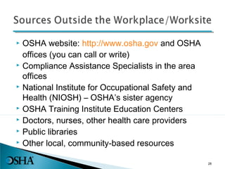  OSHA website: http://www.osha.gov and OSHA
offices (you can call or write)
 Compliance Assistance Specialists in the area
offices
 National Institute for Occupational Safety and
Health (NIOSH) – OSHA’s sister agency
 OSHA Training Institute Education Centers
 Doctors, nurses, other health care providers
 Public libraries
 Other local, community-based resources
28
 