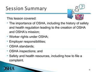 This lesson covered:
 The importance of OSHA, including the history of safety
and health regulation leading to the creation of OSHA
and OSHA’s mission;
 Worker rights under OSHA;
 Employer responsibilities;
 OSHA standards;
 OSHA inspections; and
 Safety and health resources, including how to file a
complaint.
35
 