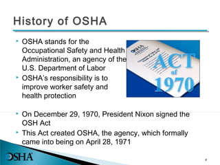  OSHA stands for the
Occupational Safety and Health
Administration, an agency of the
U.S. Department of Labor
 OSHA’s responsibility is to
improve worker safety and
health protection
4
 On December 29, 1970, President Nixon signed the
OSH Act
 This Act created OSHA, the agency, which formally
came into being on April 28, 1971
History of OSHA
 