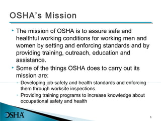 OSHA’s Mission
 The mission of OSHA is to assure safe and
healthful working conditions for working men and
women by setting and enforcing standards and by
providing training, outreach, education and
assistance.
 Some of the things OSHA does to carry out its
mission are:
◦ Developing job safety and health standards and enforcing
them through worksite inspections
◦ Providing training programs to increase knowledge about
occupational safety and health
5
 