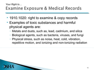  1910.1020: right to examine & copy records
 Examples of toxic substances and harmful
physical agents are:
◦ Metals and dusts, such as, lead, cadmium, and silica
◦ Biological agents, such as bacteria, viruses, and fungi
◦ Physical stress, such as noise, heat, cold, vibration,
repetitive motion, and ionizing and non-ionizing radiation
Your Right to…
13
 