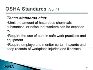 OSHA Standards (cont.)
These standards also:
Limit the amount of hazardous chemicals,
substances, or noise that workers can be exposed
to
Require the use of certain safe work practices and
equipment
Require employers to monitor certain hazards and
keep records of workplace injuries and illnesses
20
 