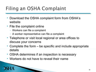  Download the OSHA complaint form from OSHA’s
website
 File the complaint online
◦ Workers can file a complaint
◦ A worker representative can file a complaint
 Telephone or visit local regional or area offices to
discuss your concerns
 Complete the form – be specific and include appropriate
details
 OSHA determines if an inspection is necessary
 Workers do not have to reveal their name
30
 