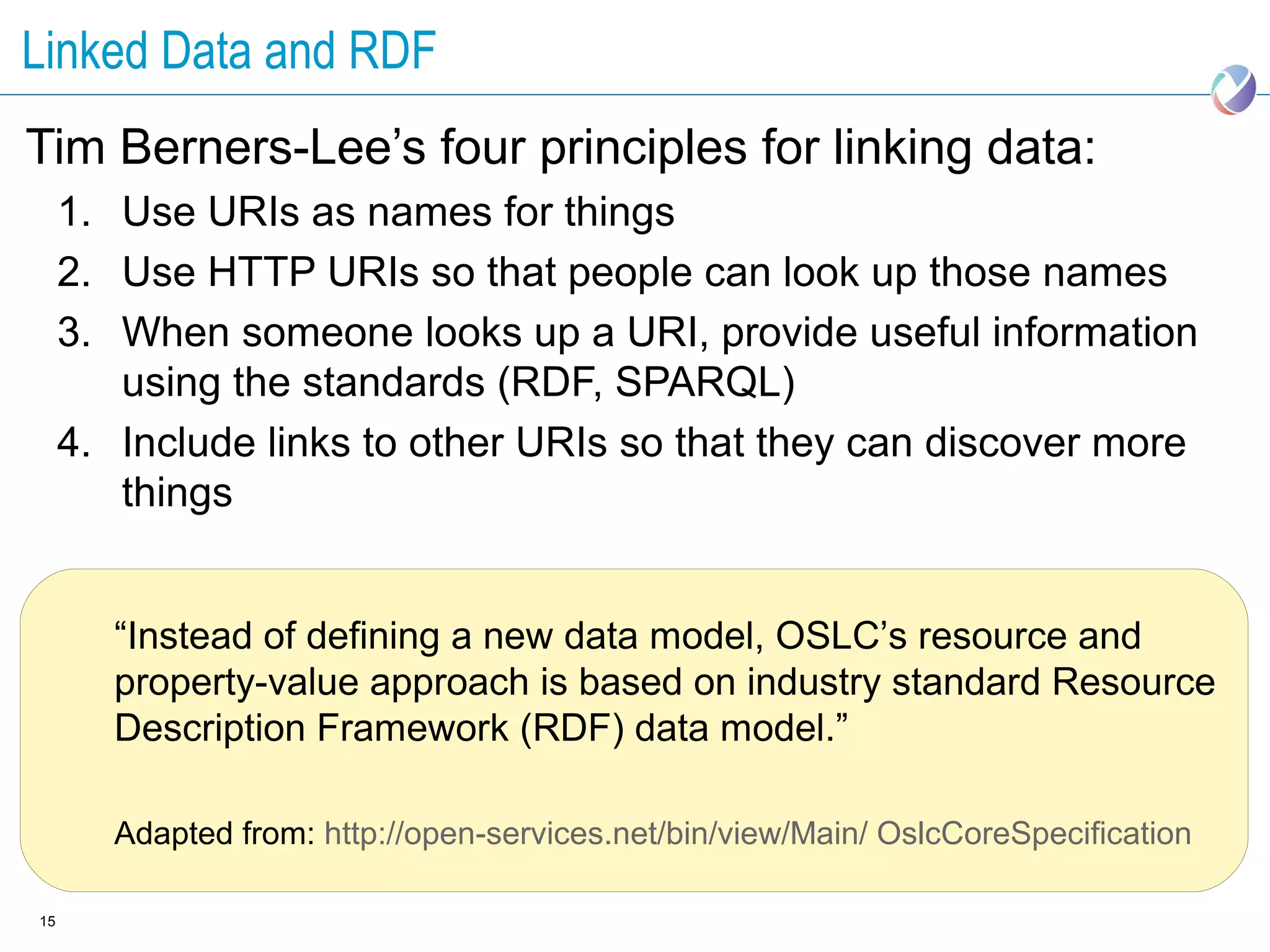 Linked Data and RDF
Tim Berners-Lee’s four principles for linking data:
     1. Use URIs as names for things
     2. Use HTTP URIs so that people can look up those names
     3. When someone looks up a URI, provide useful information
        using the standards (RDF, SPARQL)
     4. Include links to other URIs so that they can discover more
        things


        “Instead of defining a new data model, OSLC’s resource and
        property-value approach is based on industry standard Resource
        Description Framework (RDF) data model.”

        Adapted from: http://open-services.net/bin/view/Main/ OslcCoreSpecification

15
 