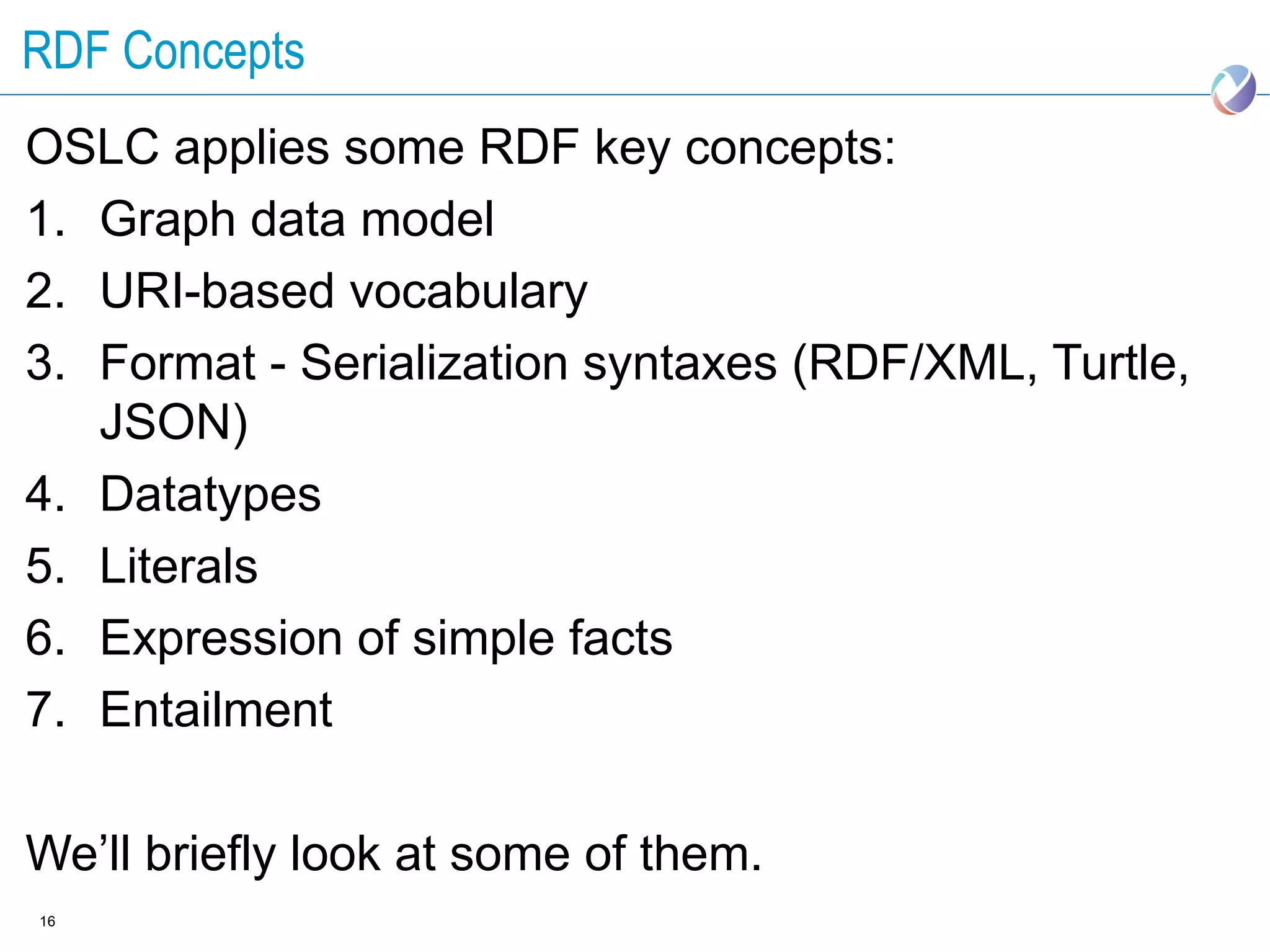 RDF Concepts
OSLC applies some RDF key concepts:
1. Graph data model
2. URI-based vocabulary
3. Format - Serialization syntaxes (RDF/XML, Turtle,
   JSON)
4. Datatypes
5. Literals
6. Expression of simple facts
7. Entailment

We’ll briefly look at some of them.
16
 
