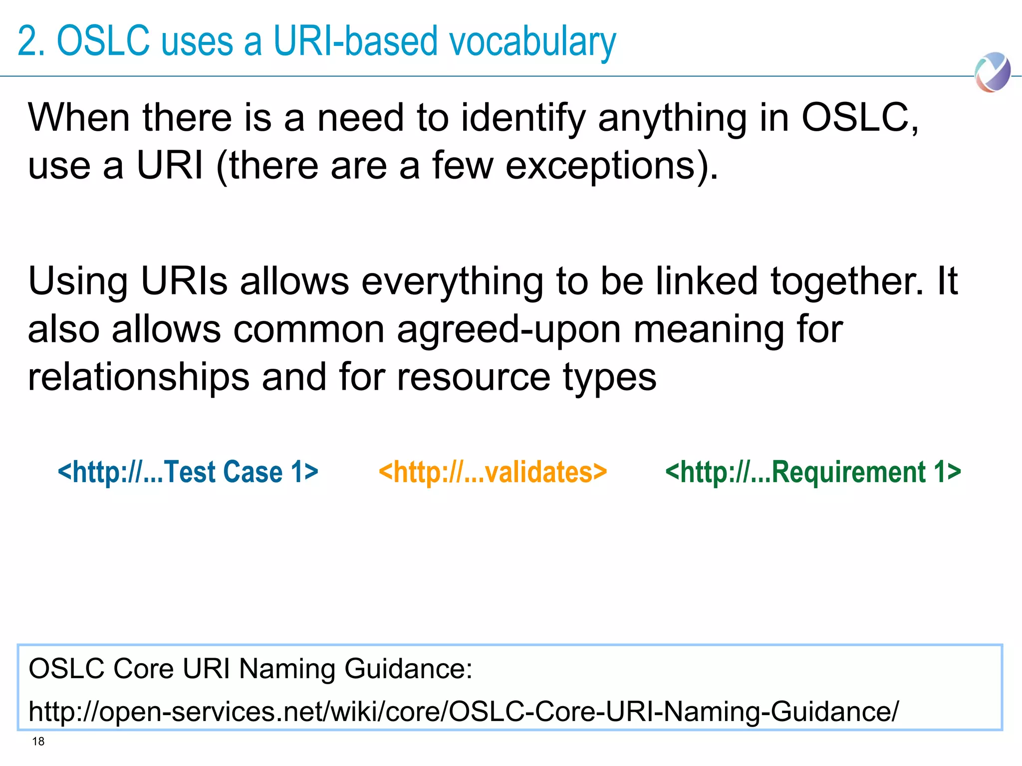 2. OSLC uses a URI-based vocabulary
When there is a need to identify anything in OSLC,
use a URI (there are a few exceptions).

Using URIs allows everything to be linked together. It
also allows common agreed-upon meaning for
relationships and for resource types

     <http://...Test Case 1>   <http://...validates>   <http://...Requirement 1>




OSLC Core URI Naming Guidance:
http://open-services.net/wiki/core/OSLC-Core-URI-Naming-Guidance/
18
 