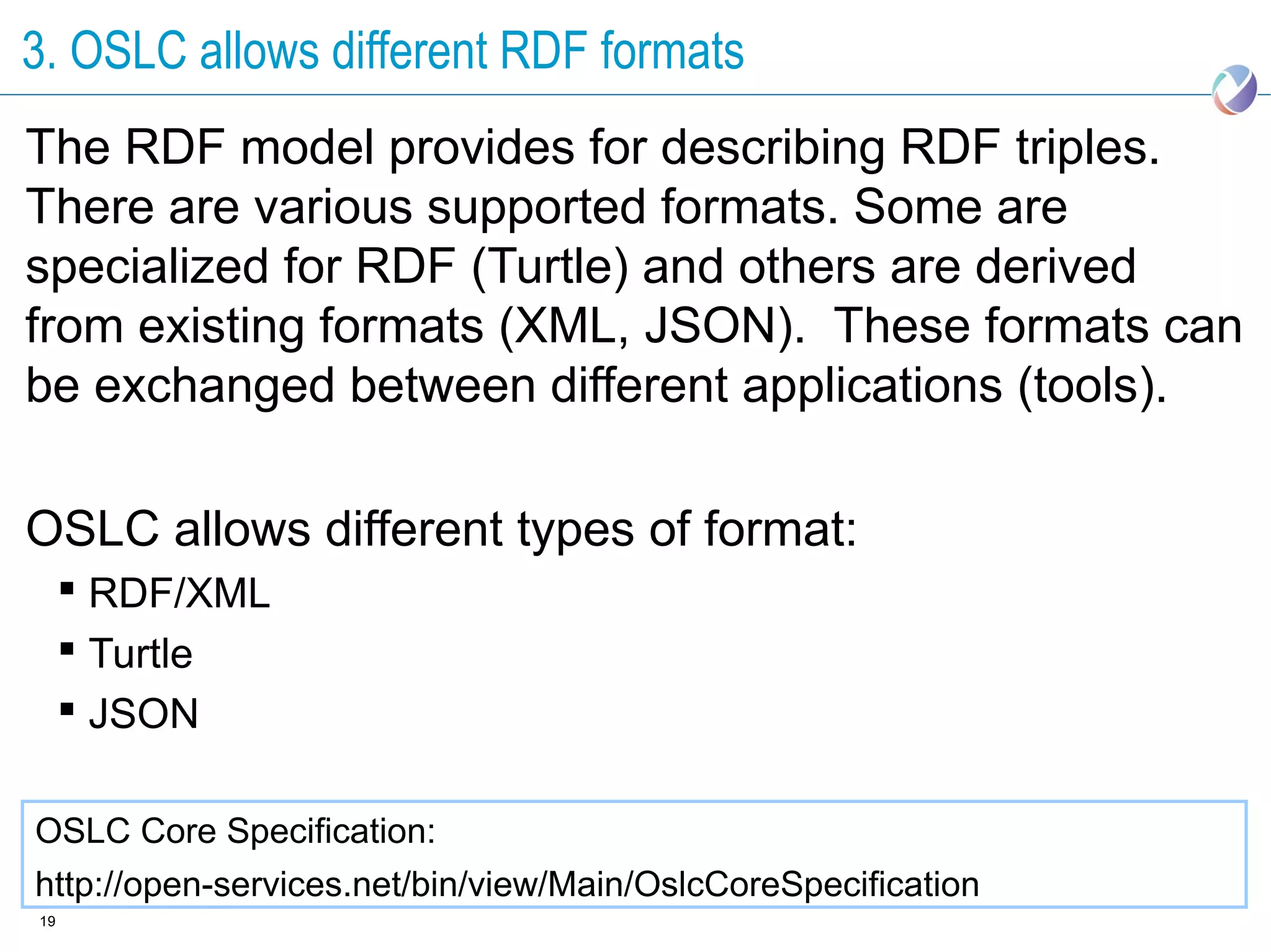 3. OSLC allows different RDF formats
The RDF model provides for describing RDF triples.
There are various supported formats. Some are
specialized for RDF (Turtle) and others are derived
from existing formats (XML, JSON). These formats can
be exchanged between different applications (tools).

OSLC allows different types of format:
      RDF/XML
      Turtle
      JSON

OSLC Core Specification:
http://open-services.net/bin/view/Main/OslcCoreSpecification
19
 